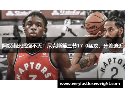 阿奴诺比燃烧不灭！尼克斯第三节17-0猛攻，分差迫近